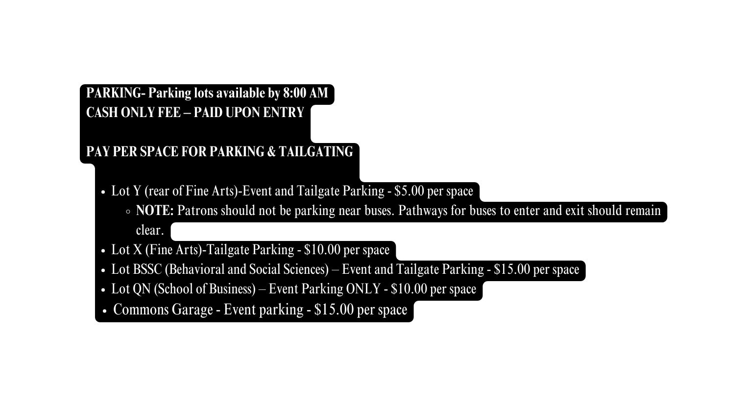 PARKING Parking lots available by 8 00 AM CASH ONLY FEE PAID UPON ENTRY PAY PER SPACE FOR PARKING TAILGATING Lot Y rear of Fine Arts Event and Tailgate Parking 5 00 per space NOTE Patrons should not be parking near buses Pathways for buses to enter and exit should remain clear Lot X Fine Arts Tailgate Parking 10 00 per space Lot BSSC Behavioral and Social Sciences Event and Tailgate Parking 15 00 per space Lot QN School of Business Event Parking ONLY 10 00 per space Commons Garage Event parking 15 00 per space